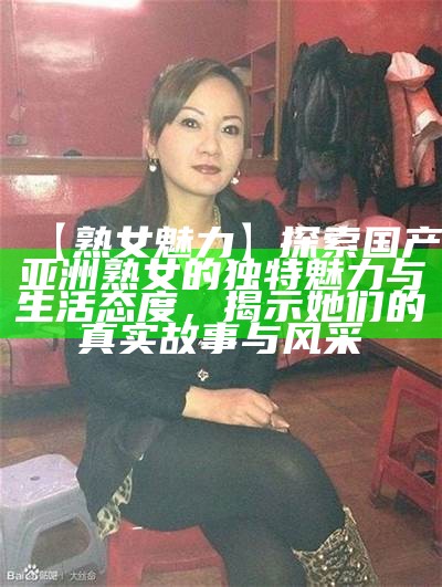 【熟女魅力】探索国产亚洲熟女的独有魅力与生活态度，揭示她们的真实故事与风采