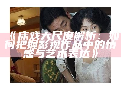 《床戏大尺度解析：如何把握影视作品中的情感与艺术表达》