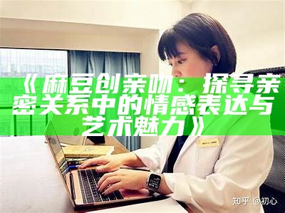 《麻豆创亲吻：探寻亲密关系中的情感表达与艺术魅力》