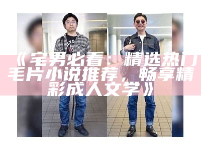 《宅男必看：精选热门毛片小说推荐，畅享精彩成人文学》