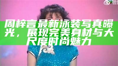 周梓言最新泳装写真曝光，展现完美身材与大尺度时尚魅力